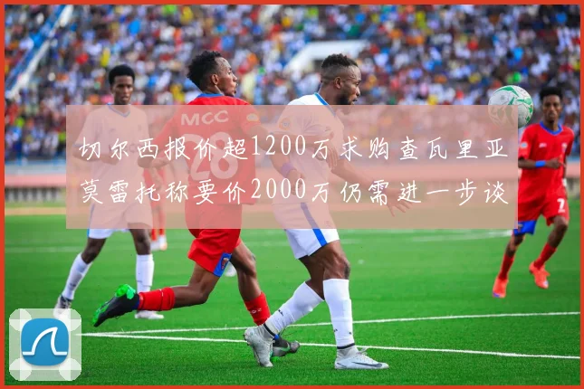 切尔西报价超1200万求购查瓦里亚莫雷托称要价2000万仍需进一步谈判