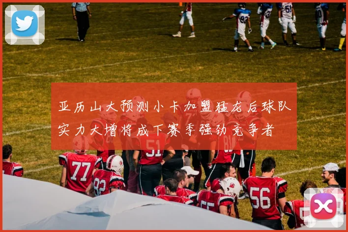 亚历山大预测小卡加盟猛龙后球队实力大增将成下赛季强劲竞争者