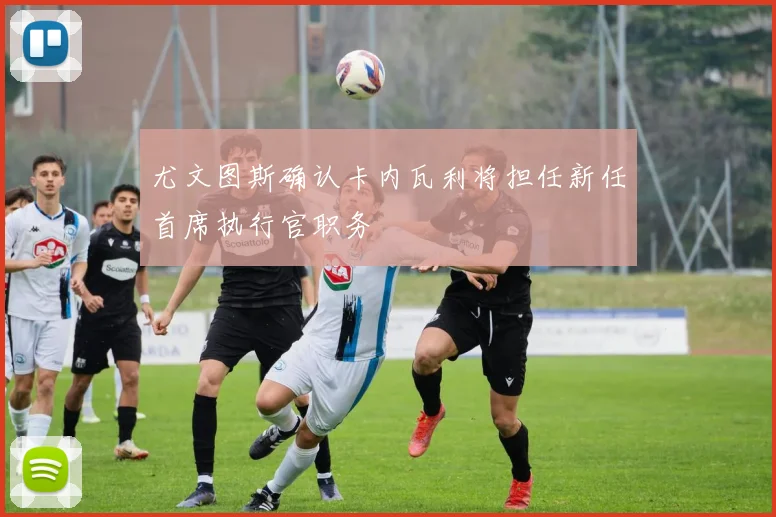 尤文图斯确认卡内瓦利将担任新任首席执行官职务