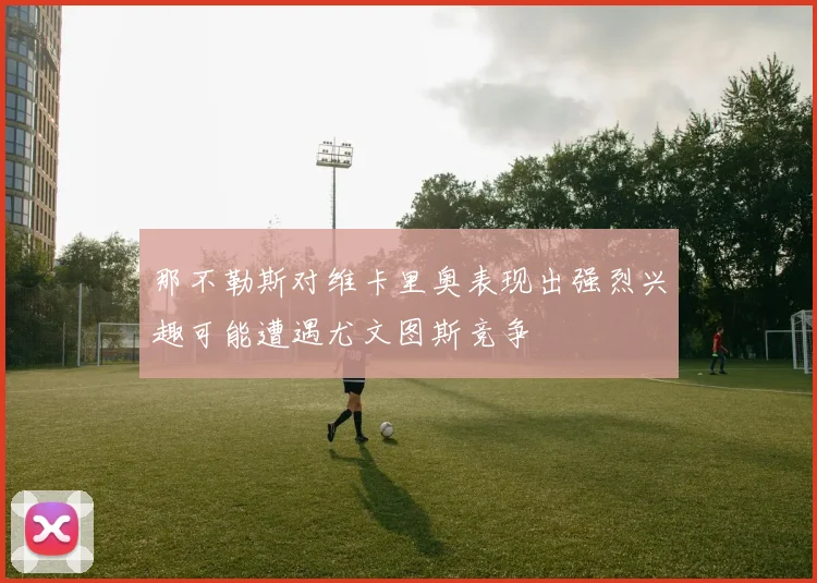 那不勒斯对维卡里奥表现出强烈兴趣可能遭遇尤文图斯竞争
