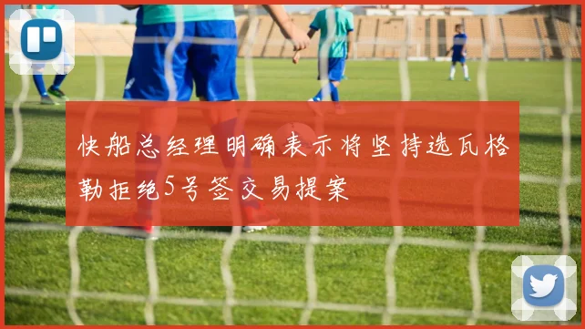 快船总经理明确表示将坚持选瓦格勒拒绝5号签交易提案