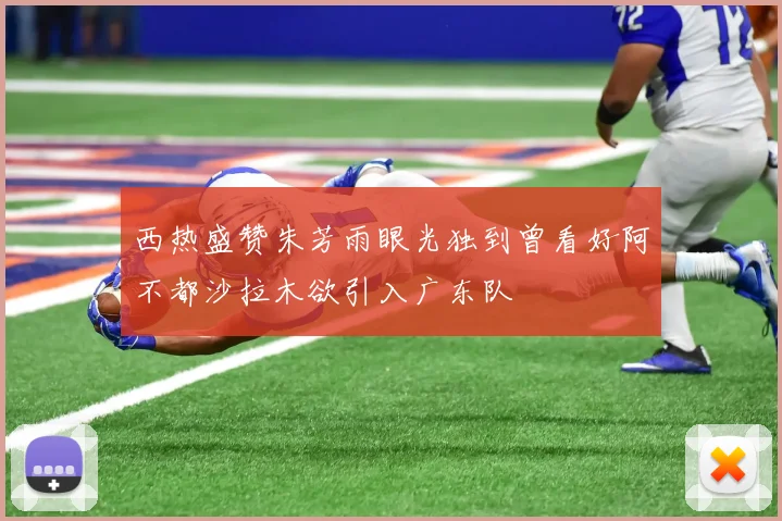 西热盛赞朱芳雨眼光独到曾看好阿不都沙拉木欲引入广东队