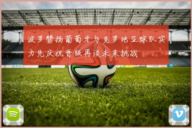 波罗赞扬葡萄牙与克罗地亚球队实力先庆祝晋级再谈未来挑战
