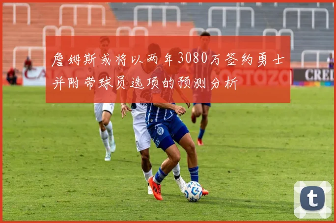 詹姆斯或将以两年3080万签约勇士并附带球员选项的预测分析