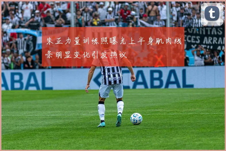 朱正力量训练照曝光上半身肌肉线条明显变化引发热议