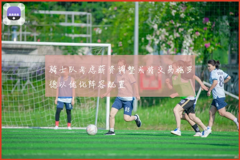 骑士队考虑薪资调整或将交易施罗德以优化阵容配置