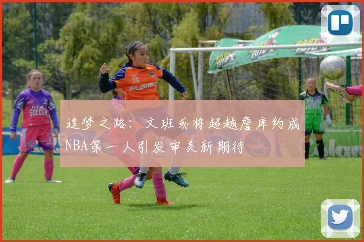 追梦之路：文班或将超越詹库约成NBA第一人引发审美新期待