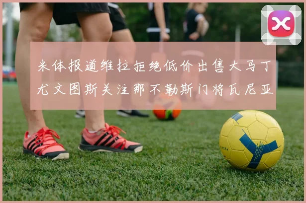 米体报道维拉拒绝低价出售大马丁尤文图斯关注那不勒斯门将瓦尼亚