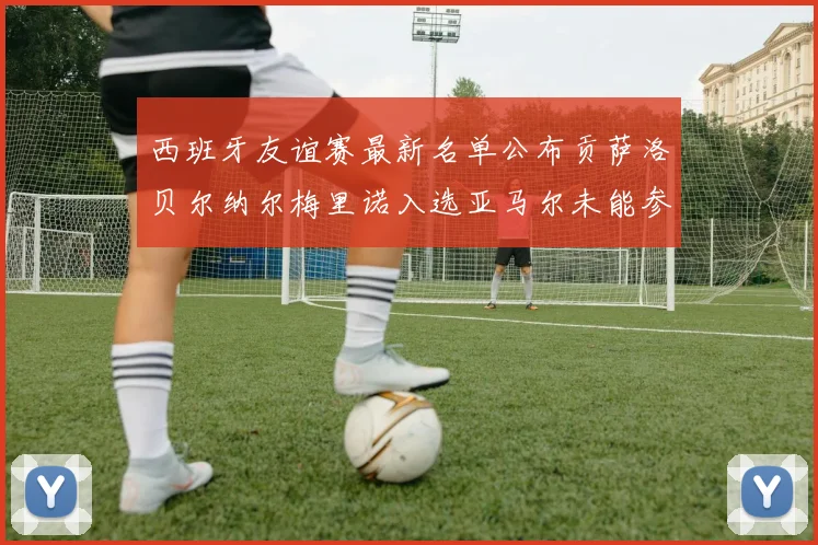 西班牙友谊赛最新名单公布贡萨洛贝尔纳尔梅里诺入选亚马尔未能参赛