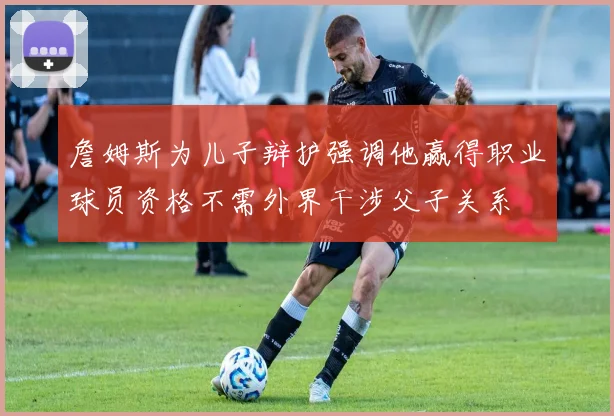 詹姆斯为儿子辩护强调他赢得职业球员资格不需外界干涉父子关系